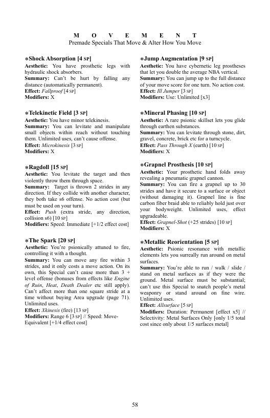 M 0 vV E  M E N T  Premade Specials That Move & Alter How You Move  +Shock Absorption [4:7] Acsthetcs You have proshetc ydraulic shock sbsorbers. Summary: Can’t be hur by fillng any disance (sutomaticlly permancat,  Eftect: Fallroof 451]  Modifiers: X  legs with  *Telekinetic Field [3 sv]  Aesthtic: You have minor elckineis. Summary: You can leviate and manipulate small objcts within reach weitbout touching them, Unlimited uses, can’t case ofense. Effect: Microkineis [351)  Modifiers: X  +Ragdoll [15 se] Acstheics You levite the target snd. then violealy throw them through spce.  Summary: Targe i thrown 2 suides in any diretion. 1 they collde it anothe charater, ihey bol take 56 offense. No action cost (bt mustbe sed on yourtun).  Effct: Push (cxra. swide, any dieetion, collision s6)[1050]  Modifers: Speed: Immediat [+112 et cost].  +The Spark [20 sr] Acstheic: You’re pionically atuned to e, contollng it with  hought  Summary: You can move sny fire witkin 3 irides, and it only coss 4 move ation. O own, this Special can’t cause more than 3 + leveloffense (bonuses fom efees e Engine of Run, Hear, Death Dealer ci sill apply). Can’t affet more than one square stride at & time witou buying Area upgrade (page 71) Unlmited wes  Effects Xbiesi (fre)[13 5]  Modiflers: Range 6 (3571 / Specd: Move- Equivlent[+1/4efec cos]  s  «Jump Augmentation 9 ] Aesthetc: You have cyberneic leg prosieses {hat et you double the versge NEA serial Summary: You can jump up o e fulldistance of your move score or on turn. No acton cost. Effect i Junper (355]  ‘Modifirs: Use: Unlimited [x3]  {hrough carhen subsiances. ‘Summary: You can levitate through sone, di, e, concree, brik ee for 3 urncyele.  Effect: Pass Through X () [1055] Modifiers X  «Grapnel Prosthsis [10 sr] Acsthete: Your prosihtic hand folds away revealing a pacumatc rspael .  ummary: Vou can fir & grapocl wp 1o 30 irdes and bave it scure 0 @ surfce or object (vithout_ damaging 1. Grapnel line is fine catbon fibr b sbl f refaby hold just ver  your  bodyueight. Unlimited uses,  elfct uparadeae  Effect: Grapnel-Sho (+25 stdes) [10 ] Modifierss X  «Metallic Reorientation [S sv]  Acsthetics Prionic resonsnce with. metallic clements les you surally run round on metal suraces.  ummary: You’re sble o run / walk / sid | stand o metal sursces s if they were the rowd. Metl sufice must be subsuntal can’tuse this Specal o smtch people’s metal weaponry or sand around on fine. wire Unlimitd uses.  Efect: Alluoface ($57)  Modifirss Duration: Permanca [cfet x5] / Sclestivity: Meta Surfaces Only [ony S ttsl costsine only about 1S surfaces metal]  